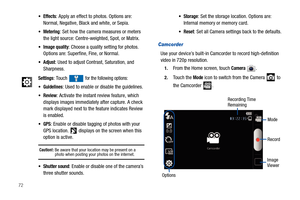 Page 7672
Camcorder
Use your device’s built-in Camcorder to record high-definition 
video in 720p resolution.
1.From the Home screen, touch Camera .
2.Touch the Mode icon to switch from the Camera   to 
the Camcorder  .
Effects: Apply an effect to photos. Options are: 
Normal, Negative, Black and white, or Sepia.
Metering: Set how the camera measures or meters 
the light source: Centre-weighted, Spot, or Matrix.
Image quality: Choose a quality setting for photos. 
Options are: Superfine, Fine, or Normal....