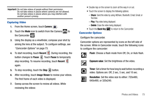 Page 77Photos and Videos       73
Important!: Do not take videos of people without their permission.
Do not take videos in places where cameras are not allowed.
Do not take videos in places where you may interfere with 
another person’s privacy.
Capturing Video
1.From the Home screen, touch Camera .
2.Touch the Mode icon to switch from the Camera   to 
the Camcorder  .
3.Using the display as a viewfinder, compose your shot by 
aiming the lens at the subject. To configure settings, see 
“Camcorder Options” on...