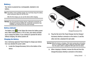 Page 9Getting Started       5
Batter y
Your device is powered by a rechargeable, standard Li-Ion 
battery.
Note: The battery comes partially charged. You must fully charge the battery 
before using your device for the first time.
After the first charge, you can use the device while charging.
Warning!: Use only approved charging devices. Approved accessories are 
designed to maximize battery life. Using other accessories may 
invalidate your warranty and may cause damage.
Batter y Indicator
The Battery icon...