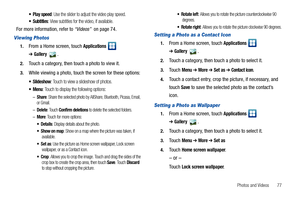 Page 81Photos and Videos       77
 Play speed: Use the slider to adjust the video play speed.
: View subtitles for the video, if available.
For more information, refer to “Videos”  on page 74.
Viewing Photos
1.From a Home screen, touch Applications  
➔Gallery.
2.Touch a category, then touch a photo to view it.
3.While viewing a photo, touch the screen for these options:
: Touch to view a slideshow of photos.
: Touch to display the following options:
–Share: Share the selected photo by AllShare, Bluetooth,...