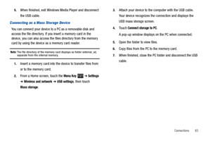 Page 87Connections       83 5.
When finished, exit Windows Media Player and disconnect 
the USB cable.
Connecting as a Mass Storage Device
You can connect your device to a PC as a removable disk and 
access the file directory. If you insert a memory card in the 
device, you can also access the files directory from the memory 
card by using the device as a memory card reader.
Note: The file directory of the memory card displays as folder external_sd, separate from the internal memory.
1.Insert a memory card into...