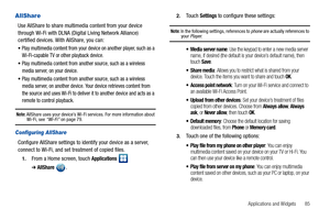 Page 89Applications and Widgets       85
AllShare
Use AllShare to share multimedia content from your device 
through Wi-Fi with DLNA (Digital Living Network Alliance) 
certified devices. With AllShare, you can:
Play multimedia content from your device on another player, such as a 
Wi-Fi-capable TV or other playback device.
Play multimedia content from another source, such as a wireless 
media server, on your device.
Play multimedia content from another source, such as a wireless 
media server, on another...