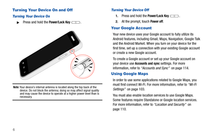 Page 106
Turning Your Device On and Off
Turning Your Device On
Press and hold the Power/Lock Key .
Note: Your device’s internal antenna is located along the top back of the 
device. Do not block the antenna; doing so may affect signal quality 
and may cause the device to operate at a higher power level than is 
necessary.
Turning Your Device Off
1.Press and hold the Power/Lock Key .
2.At the prompt, touch Power off.
Your Google Account
Your new device uses your Google account to fully utilize its 
Android...