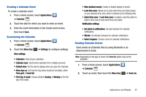 Page 91Applications and Widgets       87
Creating a Calendar Event
To create a calendar event:
1.From a Home screen, touch Applications  
➔Calendar.
2.Touch the date for which you want to enter an event.
3.Enter the event information in the Create event screen, 
then touch 
Save.
Customizing the Calendar
1.From a Home screen, touch Applications  
➔Calendar.
2.Touch the Menu Key   ➔ Settings to configure settings:
View settings
 Calendars
: View all your calendars.
 Calendar sync: Synchronize calendars from...