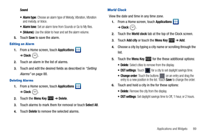 Page 93Applications and Widgets       89
Sound
 Alarm type
: Choose an alarm type of Melody, Vibration, Vibration 
and melody, or Voice.
 Alarm tone: Set an alarm tone from Sounds or Go to My files.
: Use the slider to hear and set the alarm volume.
5.Touch Save to save the alarm.
Editing an Alar m
1.From a Home screen, touch Applications  
➔Clock.
2.Touch an alarm in the list of alarms.
3.Touch and edit the desired fields as described in “Setting 
Alarms” on page 88.
Deleting Alar ms
1.From a Home screen,...