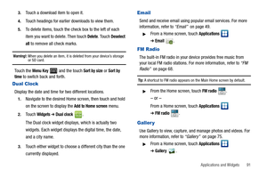 Page 95Applications and Widgets       91 3.
Touch a download item to open it.
4.Touch headings for earlier downloads to view them.
5.To delete items, touch the check box to the left of each 
item you want to delete. Then touch 
Delete. Touch Deselect 
all
 to remove all check marks.
Warning!: When you delete an item, it is deleted from your device’s storage or SD card.
To u c h  t h e  Menu Key  and the touch Sort by size or Sort by 
time to switch back and forth.
Dual Clock
Display the date and time for two...