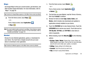 Page 97Applications and Widgets       93
Maps
Use Google Maps to find your current location, get directions, and 
other location-based information. For more information, refer to 
“Maps”  on page 59.
Tip: A shortcut to Google Maps appears on the Main Home screen by default.
From the Home screen, touch Maps .
– or –
From a Home screen, touch Applications  
➔Maps.
Note: You must enable location services to use Maps. Some features require 
Standalone or Google location services. For more information, refer to...