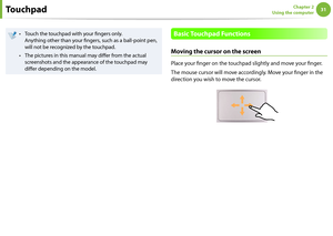 Page 313031Chapter 2 
Using the computer
Touch the touchpad with your fingers only.  
• 
Anything other than your fingers, such as a ball-point pen, 
will not be recognized by the touchpad.
The pictures in this manual may differ from the actual 
• 
screenshots and the appearance of the touchpad may 
differ depending on the model.Basic Touchpad Functions
Moving the cursor on the screen
Place your finger on the touchpad slightly and move your finger.
The mouse cursor will move accordingly. Move your finger in the...