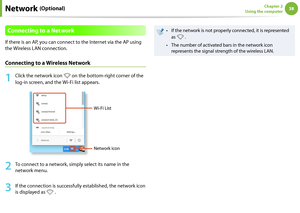 Page 3838Chapter 2 
Using the computer
Connecting to a Network
If there is an AP, you can connect to the Internet via the AP using 
the Wireless LAN connection.
Connecting to a Wireless Network
1
  Click the network icon  on the bottom-right corner of the 
log-in screen, and the Wi-Fi list appears.
Wi-Fi List
Network icon
2
  To connect to a network, simply select its name in the 
network menu.
3
 If the connection is successfully established, the network icon 
is displayed as 
 .
If the network is not properly...