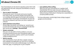 Page 4343Chapter 3 
Chrome OS
All about Chrome OS
Your Chromebook runs the Chrome operating system that’s built 
and optimized for the web. Using your Chromebook is as easy as 
surfing the web.  
Zero to web in 10 seconds. 
• 
Chromebooks start in 10 seconds and resume instantly 
from sleep mode. Your favorite websites load quickly and 
run smoothly, with full support for the latest web standards 
and Adobe Flash. The best part: Chromebooks not only stay 
fast, but are designed to get faster over time as...