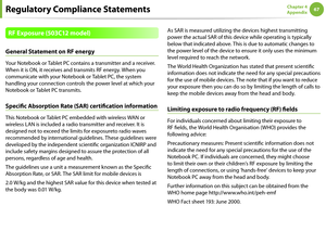 Page 676667Chapter 4 
Appendix
RF Exposure (503C12 model)
General Statement on RF energy
Your Notebook or Tablet PC contains a transmitter and a receiver. 
When it is ON, it receives and transmits RF energy. When you 
communicate with your Notebook or Tablet PC, the system 
handling your connection controls the power level at which your 
Notebook or Tablet PC transmits.
Specific Absorption Rate (SAR) certification information
This Notebook or Tablet PC embedded with wireless WAN or 
wireless LAN is included a...