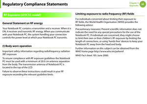 Page 696869Chapter 4 
Appendix
Regulatory Compliance Statements
RF Exposure (503C32 model)
General Statement on RF energy
Your Notebook PC contains a transmitter and a receiver. When it is 
ON, it receives and transmits RF energy. When you communicate 
with your Notebook PC, the system handling your connection 
controls the power level at which your Notebook PC transmits.
(!) Body worn operation
Important safety information regarding radiofrequency radiation 
(RF) exposure
To ensure compliance with RF exposure...