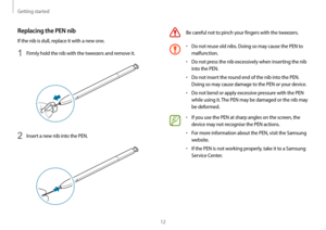 Page 12Getting started
12
Be careful not to pinch your fingers with the tweezers.
•	Do not reuse old nibs. Doing so may cause the PEN to 
malfunction.
•	Do not press the nib excessively when inserting the nib 
into the PEN.
•	Do not insert the round end of the nib into the PEN. 
Doing so may cause damage to the PEN or your device.
•	Do not bend or apply excessive pressure with the PEN 
while using it. The PEN may be damaged or the nib may 
be deformed.
•	If you use the PEN at sharp angles on the screen, the...