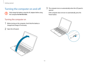Page 13Getting started
13
3 The computer turns on automatically when the LCD panel is 
opened.
If the computer does not turn on automatically, press the 
Power button.
Turning the computer on and off
Fully charge the battery using the AC adapter before using 
the computer 
for the first time.
Turning the computer on
1 Before turning on the computer, check that the battery is 
charged and charge it if necessary.
2 Open the LCD panel.   