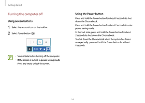 Page 14Getting started
14
Using the Power button
Press and hold the Power button for about 8 seconds to shut 
down the Chromebook.
Press and hold the Power button for about 2 seconds to enter 
power saving mode.
In this lock state, press and hold the Power button for about 
2 seconds to shut down the Chromebook.
To shut down the Chromebook when the system has frozen 
unexpectedly, press and hold the Power button for at least 
8 seconds.
Turning the computer off
Using screen buttons
1 Select the account icon on...