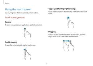 Page 17Basics
17
Tapping and holding (right-clicking)
To use additional options of an item, tap and hold it on the touch 
screen.
Dragging
To move an item to another location, tap and hold it, and then 
drag it on the touch screen to the desired location.
Using the touch screen
Use your fingers on the touch screen to perform actions.
Touch screen gestures
Tapping
To select menus, options, or applications, tap the touch screen.
Double-tapping
To open files or items, double-tap the touch screen.    