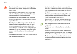 Page 19Basics
19
•	Leaving the touch screen idle for extended periods 
may result in afterimages (screen burn-in) or ghosting. 
Turn off the touch screen when you are not using the 
computer.
•	Make sure your hands are clean and dry before using 
the touch screen. Remove any moisture from your 
hands before using the touch screen.
•	Do not expose the computer to foreign substances. 
Doing so may cause the touch screen to malfunction.
•	Very light touches on the touch screen may not be 
recognized.
•	Precisely...