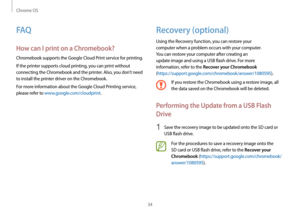 Page 34Chrome OS
34
Recovery (optional)
Using the Recovery function, you can restore your 
computer when a problem occurs with your computer. 
You can restore your computer after creating an 
update image and using a USB flash drive. For more 
information, refer to the 
Recover your Chromebook 
( https://support.google.com/chromebook/answer/1080595).
If you restore the Chromebook using a restore image, all 
the data saved on the Chromebook will be deleted.
Performing the Update from a USB Flash 
Drive
1 Save...