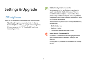 Page 3636
Settings & Upgrade
LCD brightness
Adjust the LCD brightness to reduce eye strain and save power.
•	Adjust the LCD brightness by pressing the  key to 
decrease brightness or the 
 key to increase brightness.
•	Whenever you press the  key, the LCD brightness 
increases by one level.
LCD bad pixels principle of computer
Samsung observes the specifications regarding strict 
quality and reliability of LCD. But in spite of that, it is 
inevitable that there might be a small number of bad 
pixels. A large...