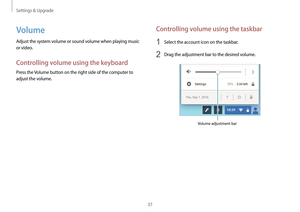 Page 37Settings & Upgrade
37
Controlling volume using the taskbar
1 Select the account icon on the taskbar.
2 Drag the adjustment bar to the desired volume.
Volume adjustment bar
Volume
Adjust the system volume or sound volume when playing music 
or video.
Controlling volume using the keyboard
Press the Volume button on the right side of the computer to 
adjust the volume.   