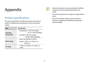 Page 4040
Appendix
Product specifications
The system specifications may differ depending on the derived 
model. For detailed system specifications, refer to the product 
catalog.
ItemSpecification
Operating 
environment
•	Temperature:  -5–40 °C f or storage,  
10–35 °C when operating
•	Humidity:  5–90 % f or storage,  
20–80 % when operating
AC/DC rating
•	Input: 100–240 VAC, 50–60 Hz
•	Output:  15 VDC, 2 A / 9 VDC, 3 A /  5 VDC, 3 A
PC rating
•	15 VDC, 2 A / 9 VDC, 3 A / 5 VDC, 3 A 
(30 W )
•	Optional...