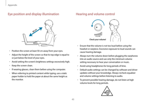 Page 43Appendix
43
Hearing and volume control
VOLUME
Check your volume!
•	Ensure that the volume is not too loud before using the 
headset or earpiece. Excessive exposure to loud sounds can 
cause hearing damage.
•	Always turn the volume down before plugging the earphones 
into an audio source and use only the minimum volume 
setting necessary to hear your conversation or music.
•	Avoid using headphones for long periods of time.
•	Default audio settings can be changed by software and driver 
updates without...
