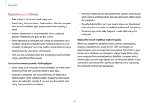 Page 44Appendix
44
•	If anyone related to you has experienced seizures or blackouts 
while using a similar product, consult a physician before using 
the computer.
•	If you feel discomfort, such as a muscle spasm, or disoriented, 
stop using the computer immediately and consult a physician.
•	To prevent eye strain, take frequent breaks while using the 
computer.
Reduce the risk of repetitive motion injuries.
When you repetitively perform actions, such as pressing keys, 
drawing characters on a touch screen with...