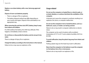 Page 47Appendix
47
Usage related
Do not use the computer on heated floors or electric pads, or 
on beds, blankets, or cushions that block the ventilation of the 
computer.
A blocked vent causes the computer to overheat, resulting in an 
explosion, fire, burns, or computer malfunction.
Do not use the computer in hot or humid locations, such as a 
bathroom, sauna, or inside a car during summer.
Failure to do so may result in computer malfunction or electric 
shock.
The computer can be used in locations with an...