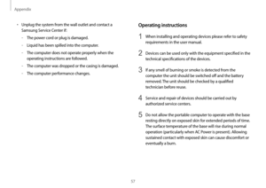 Page 57Appendix
57
Operating instructions
1 When installing and operating devices please refer to safety 
requirements in the user manual.
2 Devices can be used only with the equipment specified in the 
technical specifications of the devices.
3 If any smell of burning or smoke is detected from the 
computer the unit should be switched off and the battery 
removed. The unit should be checked by a qualified 
technician before reuse.
4 Service and repair of devices should be carried out by 
authorized service...