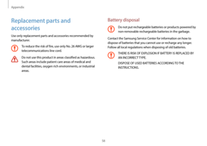 Page 58Appendix
58
Battery disposal
Do not put rechargeable batteries or products powered by 
non-removable rechargeable batteries in the garbage.
Contact the Samsung Service Center for information on how to 
dispose of batteries that you cannot use or recharge any longer. 
Follow all local regulations when disposing of old batteries.
THERE IS RISK OF EXPLOSION IF BATTERY IS REPLACED BY 
AN INCORRECT TYPE.
DISPOSE OF USED BATTERIES ACCORDING TO THE 
INSTRUCTIONS.
Replacement parts and 
accessories
Use only...