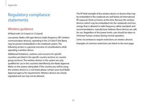 Page 61Appendix
61
The RF field strength of the wireless device or devices that may 
be embedded in the notebook are well below all international 
RF exposure limits as known at this time. Because the wireless 
devices (which may be embedded into the notebook) emit less 
energy than is allowed in radio frequency safety standards and 
recommendations, manufacturer believes these devices are safe 
for use. Regardless of the power levels, care should be taken to 
minimize human contact during normal operation....