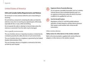 Page 63Appendix
63
Explosive Device Proximity Warning
Do not operate a portable transmitter (such as a wireless 
network device) near unshielded blasting caps or in 
an explosive environment unless the device has been 
modified to be qualified for such use.
Use On Aircraft Caution
Regulations of the FCC and FAA prohibit airborne 
operation of radio-frequency wireless devices because 
their signals could interfere with critical aircraft 
instruments.
Other wireless devices
Safety notices for other devices in the...