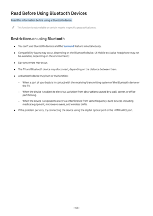 Page 113- 108  -
Read Before Using Bluetooth Devices
Read this information before using a Bluetooth device.
 "This function is not available on certain models in specific geographical areas.
Restrictions on using Bluetooth
 ●You can't use Bluetooth devices and the Surround feature simultaneously.
 ●Compatibility issues may occur, depending on the Bluetooth device. (A Mobile exclusive headphone may not 
be available, depending on the environment.)
 ●Lip-sync errors may occur.
 ●The TV and Bluetooth device...