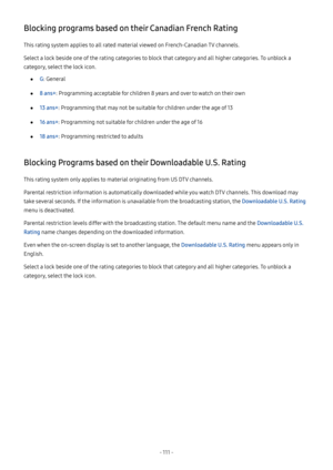 Page 116- 111  -
Blocking programs based on their Canadian French Rating
This rating system applies to all rated material viewed on French-Canadian TV channels.
Select a lock beside one of the rating categories to block that category and all higher categories. To unblock a 
category, select the lock icon.
 ●G: General
 ●8 ans+: Programming acceptable for children 8 years and over to watch on their own
 ●13 ans+: Programming that may not be suitable for children under the age of 13
 ●16 ans+: Programming not...