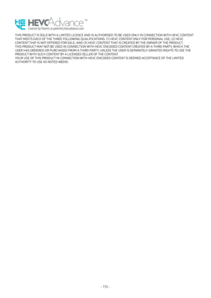 Page 120- 115  -
THIS PRODUCT IS SOLD WITH A LIMITED LICENCE AND IS AUTHORISED TO BE USED ONLY IN CONNECTION WITH HEVC CONTENT 
THAT MEETS EACH OF THE THREE FOLLOWING QUALIFICATIONS: (1) HEVC CONTENT ONLY FOR PERSONAL USE; (2) HEVC 
CONTENT THAT IS NOT OFFERED FOR SALE; AND (3) HEVC CONTENT THAT IS CREATED BY THE OWNER OF THE PRODUCT.
THIS PRODUCT MAY NOT BE USED IN CONNECTION WITH HEVC ENCODED CONTENT CREATED BY A THIRD PARTY, WHICH THE 
USER HAS ORDERED OR PURCHASED FROM A THIRD PARTY, UNLESS THE USER IS...