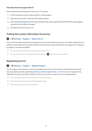 Page 13- 8 -
How does Remote Support Work?
You can easily have a Samsung Tech service your TV remotely:
1. Call the Samsung Contact Center and ask for remote support.
2. Open the menu on your TV and go to the Support section.
3. Select Remote Management, then read and agree to the service agreements. When the PIN screen appears, 
provide the PIN number to the agent.
4. The agent will then access your TV.
Finding the contact information for service
   Settings  Support  About This TV
You can view the address of...