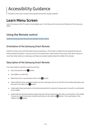 Page 121- 116  -
Accessibility Guidance
Provides a menu and a remote control guide that aid the visually impaired.
Learn Menu Screen
Learn the menus on the TV screen. Once enabled, your TV will tell you the structure and features of the menus you 
select.
Using the Remote control
Guide for Samsung Smart Remote and standard remote control.
Orientation of the Samsung Smart Remote
Hold the remote control with the buttons facing towards you. The remote is slightly thinner towards the top and 
thicker towards the...