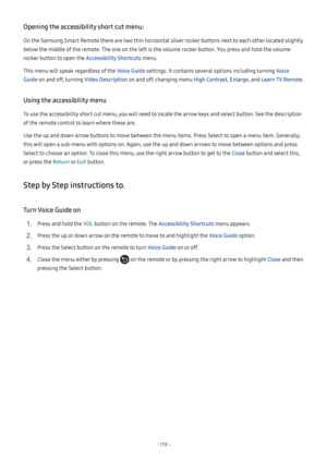 Page 124- 119  -
Opening the accessibility short cut menu:
On the Samsung Smart Remote there are two thin horizontal silver rocker buttons next to each other located slightly 
below the middle of the remote. The one on the left is the volume rocker button. You press and hold the volume 
rocker button to open the Accessibility Shortcuts menu.
This menu will speak regardless of the Voice Guide settings. It contains several options including turning Voice 
Guide on and off, turning Video Description on and off,...
