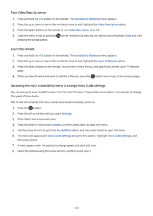 Page 125- 120  -
Turn Video Description on
1. Press and hold the VOL button on the remote. The Accessibility Shortcuts menu appears.
2. Press the up or down arrow on the remote to move to and highlight the Video Description option.
3. Press the Select button on the remote to turn Video Description on or off.
4. Close the menu either by pressing  on the remote or by pressing the right arrow to highlight Close and then 
pressing the Select button.
Learn the remote
1. Press and hold the VOL button on the remote....