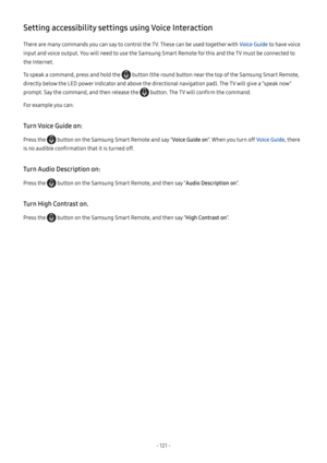 Page 126- 121  -
Setting accessibility settings using Voice Interaction
There are many commands you can say to control the TV. These can be used together with Voice Guide to have voice 
input and voice output. You will need to use the Samsung Smart Remote for this and the TV must be connected to 
the Internet.
To speak a command, press and hold the  button (the round button near the top of the Samsung Smart Remote, 
directly below the LED power indicator and above the directional navigation pad). The TV will...
