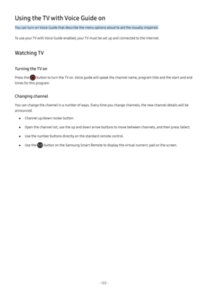 Page 127- 122  -
Using the TV with Voice Guide on
You can turn on Voice Guide that describe the menu options aloud to aid the visually impaired.
To use your TV with Voice Guide enabled, your TV must be set up and connected to the Internet.
Watching TV
Turning the TV on
Press the  button to turn the TV on. Voice guide will speak the channel name, program title and the start and end 
times for this program.
Changing channel
You can change the channel in a number of ways. Every time you change channels, the new...