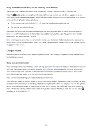 Page 128- 123  -
Using on-screen number entry via the Samsung Smart Remote:
The virtual numeric pad entry is used to enter numbers e.g. to enter a channel number or to enter a PIN.
Press the  button on the Samsung Smart Remote and the virtual numeric pad with 2 rows appears on screen. 
Voice Guide speaks “virtual numeric pad, 6” which indicates that the number strip is on screen and the focus is on the 
number 6. This strip has the following buttons:
 ●On the bottom row: From the far left: 1 – 9, 0, move the...