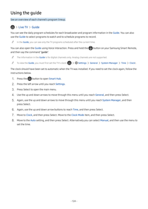 Page 129- 124  -
Using the guide
See an overview of each channel's program lineup.
  Live TV  Guide
You can see the daily program schedules for each broadcaster and program information in the Guide. You can also 
use the Guide to select programs to watch and to schedule programs to record.
 "In the Guide, you can see only the TV programs scheduled after the current time.
You can also open the Guide using Voice Interaction. Press and hold the  button on your Samsung Smart Remote, 
and then say the command...