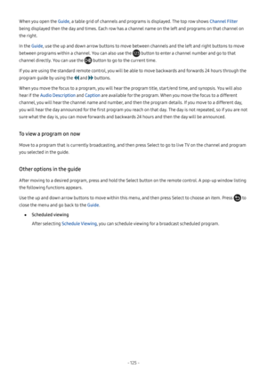 Page 130- 125  -
When you open the Guide, a table grid of channels and programs is displayed. The top row shows Channel Filter 
being displayed then the day and times. Each row has a channel name on the left and programs on that channel on 
the right.
In the Guide, use the up and down arrow buttons to move between channels and the left and right buttons to move 
between programs within a channel. You can also use the  button to enter a channel number and go to that 
channel directly. You can use the  button to...