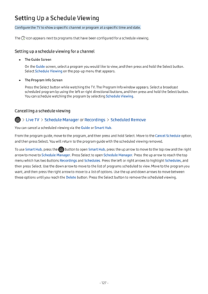 Page 132- 127  -
Setting Up a Schedule Viewing
Configure the TV to show a specific channel or program at a specific time and date.
The  icon appears next to programs that have been configured for a schedule viewing.
Setting up a schedule viewing for a channel
 ●The Guide Screen
On the Guide screen, select a program you would like to view, and then press and hold the Select button. 
Select Schedule Viewing on the pop-up menu that appears.
 ●The Program Info Screen
Press the Select button while watching the TV....