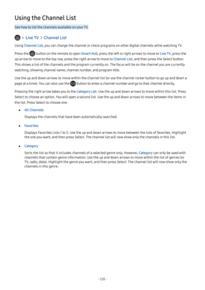 Page 133- 128  -
Using the Channel List
See how to list the channels available on your TV.
  Live TV  Channel List
Using Channel List, you can change the channel or check programs on other digital channels while watching TV.
Press the  button on the remote to open Smart Hub, press the left or right arrows to move to Live TV, press the 
up arrow to move to the top row, press the right arrow to move to Channel List, and then press the Select button. 
This shows a list of the channels and the program currently on....