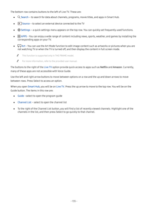 Page 140- 135  -
The bottom row contains buttons to the left of Live TV. These are:
 ● Search – to search for data about channels, programs, movie titles, and apps in Smart Hub.
 ● Source – to select an external device connected to the TV
 ● Settings – a quick settings menu appears on the top row. You can quickly set frequently used functions.
 ● APPS - You can enjoy a wide range of content including news, sports, weather, and games by installing the 
corresponding apps on your TV.
 ● Art - You can use the Art...