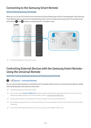 Page 34- 29 -
Connecting to the Samsung Smart Remote
Pair the TV with the Samsung Smart Remote.
When you turn on the TV for the first time, the Samsung Smart Remote pairs to the TV automatically. If the Samsung 
Smart Remote does not pair to the TV automatically, point it at the remote control sensor of the TV, and then press 
and hold the  and  buttons simultaneously for 3 seconds or more.
 "Availability depends on the specific model.
Controlling External Devices with the Samsung Smart Remote - 
Using the...