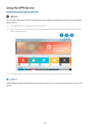 Page 45- 40 -
Using the APPS Service
Download and run various apps from Smart Hub.
   APPS
You can enjoy a wide range of content including news, sports, weather, and games by installing the corresponding 
apps on your TV.
 "To use this feature, the TV must be connected to the Internet.
 "When Smart Hub is launched for the first time, the default apps are automatically installed. The default apps may differ 
with the geographical area.
APPS
Editor's Choice
Most Popular
 "The image on your TV may...