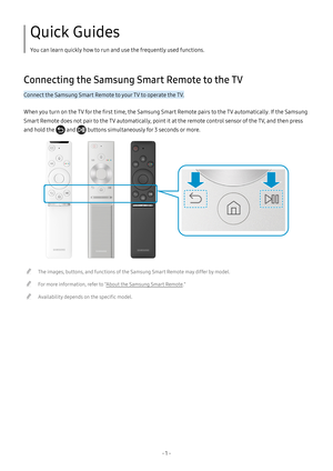 Page 6- 1  -
Quick Guides
You can learn quickly how to run and use the frequently used functions.
Connecting the Samsung Smart Remote to the TV
Connect the Samsung Smart Remote to your TV to operate the TV.
When you turn on the TV for the first time, the Samsung Smart Remote pairs to the TV automatically. If the Samsung 
Smart Remote does not pair to the TV automatically, point it at the remote control sensor of the TV, and then press 
and hold the  and  buttons simultaneously for 3 seconds or more.
 "The...